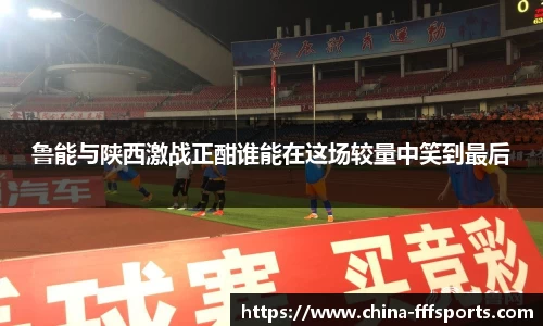 鲁能与陕西激战正酣谁能在这场较量中笑到最后